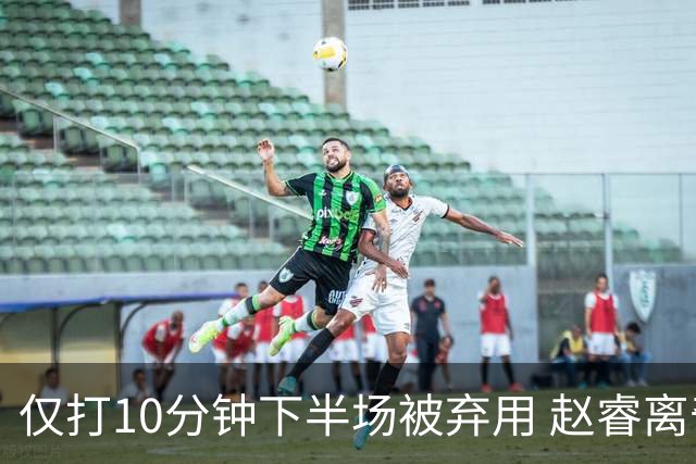 仅打10分钟下半场被弃用 赵睿离奇2失误后离场