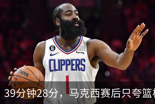 39分钟28分，马克西赛后只夸篮板和第三节韧性